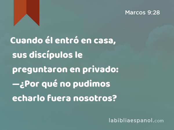 Cuando él entró en casa, sus discípulos le preguntaron en privado: —¿Por qué no pudimos echarlo fuera nosotros? - Marcos 9:28