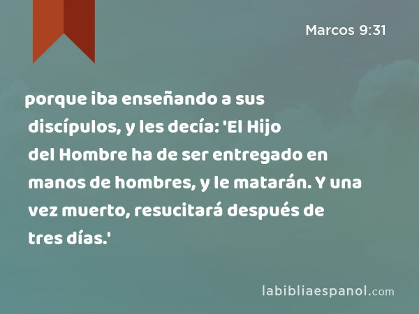 porque iba enseñando a sus discípulos, y les decía: 'El Hijo del Hombre ha de ser entregado en manos de hombres, y le matarán. Y una vez muerto, resucitará después de tres días.' - Marcos 9:31