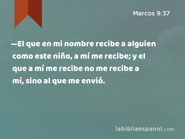 —El que en mi nombre recibe a alguien como este niño, a mí me recibe; y el que a mí me recibe no me recibe a mí, sino al que me envió. - Marcos 9:37