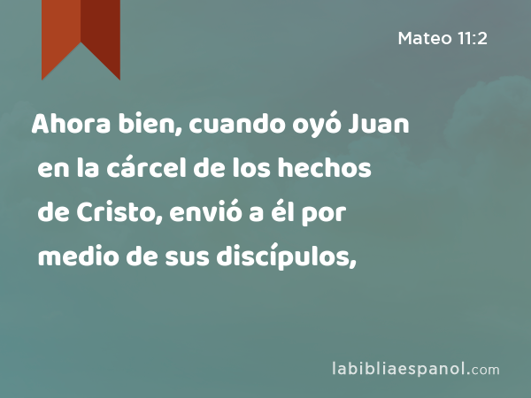 Ahora bien, cuando oyó Juan en la cárcel de los hechos de Cristo, envió a él por medio de sus discípulos, - Mateo 11:2