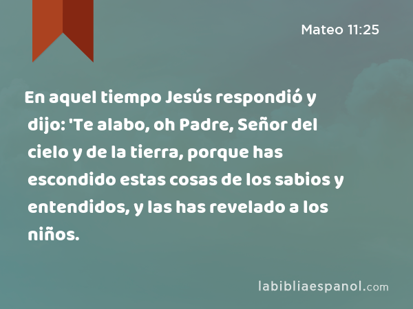 Mateo 11:25 - En aquel tiempo Jesús respondió y dijo: 'Te alabo, oh Padre,  Señor del cielo y de la tierra, porque has escondido estas cosas de los  sabios y entendidos, y