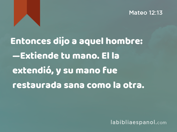 Entonces dijo a aquel hombre: —Extiende tu mano. El la extendió, y su mano fue restaurada sana como la otra. - Mateo 12:13