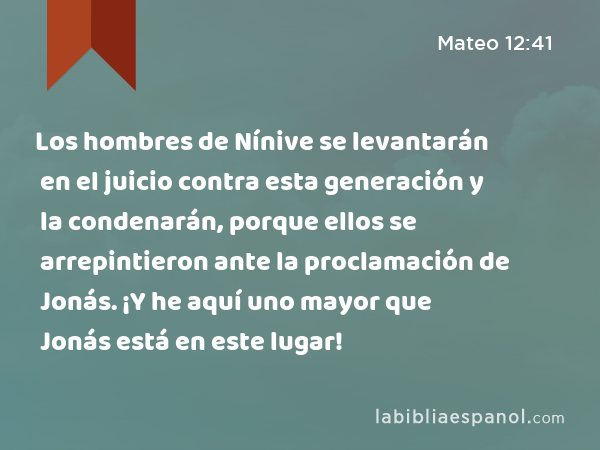 Los hombres de Nínive se levantarán en el juicio contra esta generación y la condenarán, porque ellos se arrepintieron ante la proclamación de Jonás. ¡Y he aquí uno mayor que Jonás está en este lugar! - Mateo 12:41