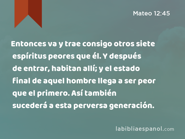 Entonces va y trae consigo otros siete espíritus peores que él. Y después de entrar, habitan allí; y el estado final de aquel hombre llega a ser peor que el primero. Así también sucederá a esta perversa generación. - Mateo 12:45