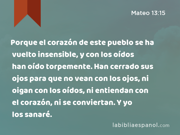 Porque el corazón de este pueblo se ha vuelto insensible, y con los oídos han oído torpemente. Han cerrado sus ojos para que no vean con los ojos, ni oigan con los oídos, ni entiendan con el corazón, ni se conviertan. Y yo los sanaré. - Mateo 13:15