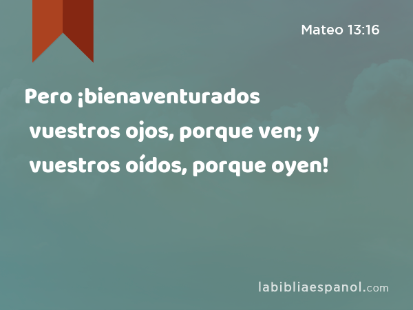 Pero ¡bienaventurados vuestros ojos, porque ven; y vuestros oídos, porque oyen! - Mateo 13:16