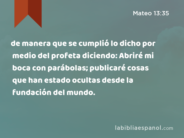 de manera que se cumplió lo dicho por medio del profeta diciendo: Abriré mi boca con parábolas; publicaré cosas que han estado ocultas desde la fundación del mundo. - Mateo 13:35