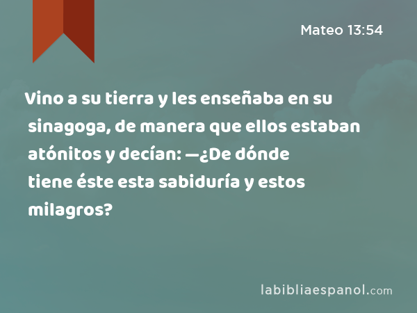 Vino a su tierra y les enseñaba en su sinagoga, de manera que ellos estaban atónitos y decían: —¿De dónde tiene éste esta sabiduría y estos milagros? - Mateo 13:54