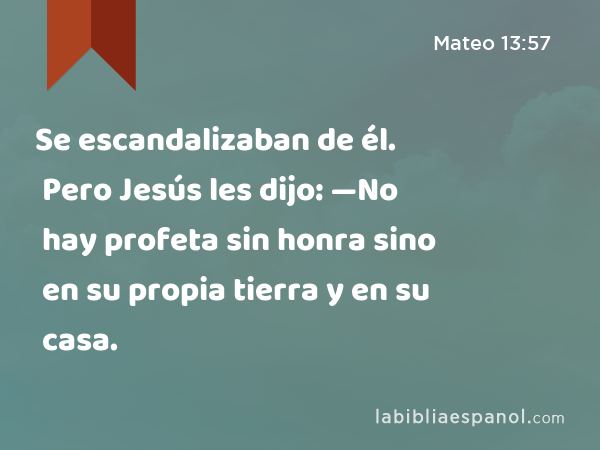 Se escandalizaban de él. Pero Jesús les dijo: —No hay profeta sin honra sino en su propia tierra y en su casa. - Mateo 13:57