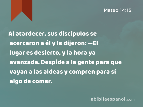 Al atardecer, sus discípulos se acercaron a él y le dijeron: —El lugar es desierto, y la hora ya avanzada. Despide a la gente para que vayan a las aldeas y compren para sí algo de comer. - Mateo 14:15