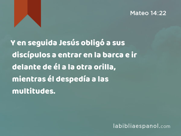 Y en seguida Jesús obligó a sus discípulos a entrar en la barca e ir delante de él a la otra orilla, mientras él despedía a las multitudes. - Mateo 14:22