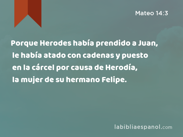 Porque Herodes había prendido a Juan, le había atado con cadenas y puesto en la cárcel por causa de Herodía, la mujer de su hermano Felipe. - Mateo 14:3