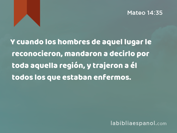 Y cuando los hombres de aquel lugar le reconocieron, mandaron a decirlo por toda aquella región, y trajeron a él todos los que estaban enfermos. - Mateo 14:35