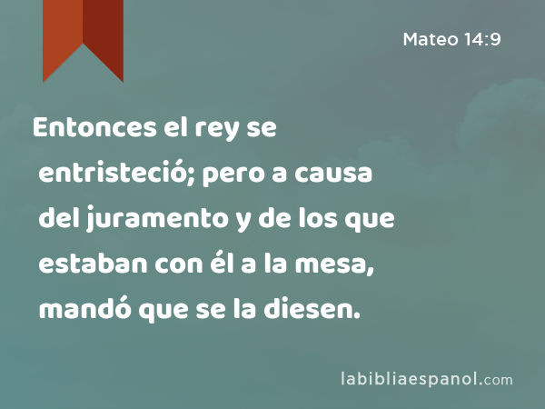 Entonces el rey se entristeció; pero a causa del juramento y de los que estaban con él a la mesa, mandó que se la diesen. - Mateo 14:9