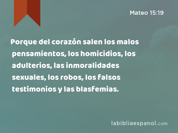 Porque del corazón salen los malos pensamientos, los homicidios, los adulterios, las inmoralidades sexuales, los robos, los falsos testimonios y las blasfemias. - Mateo 15:19