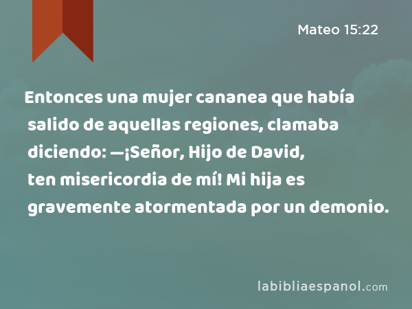 Entonces una mujer cananea que había salido de aquellas regiones, clamaba diciendo: —¡Señor, Hijo de David, ten misericordia de mí! Mi hija es gravemente atormentada por un demonio. - Mateo 15:22