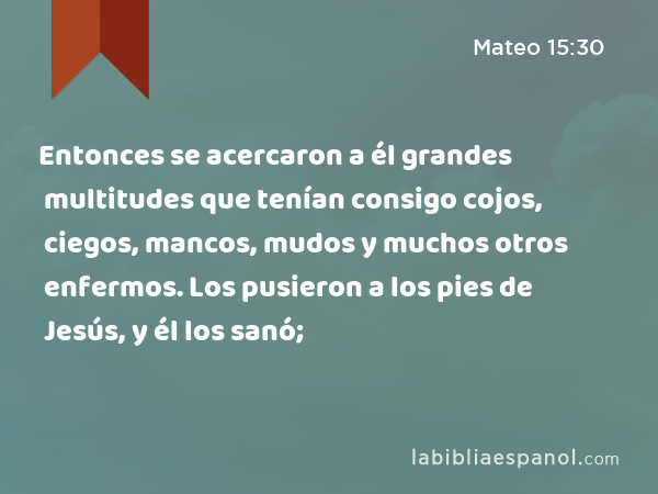 Entonces se acercaron a él grandes multitudes que tenían consigo cojos, ciegos, mancos, mudos y muchos otros enfermos. Los pusieron a los pies de Jesús, y él los sanó; - Mateo 15:30