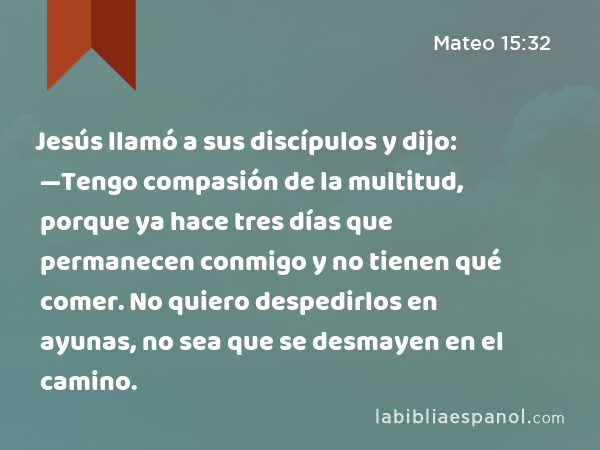 Jesús llamó a sus discípulos y dijo: —Tengo compasión de la multitud, porque ya hace tres días que permanecen conmigo y no tienen qué comer. No quiero despedirlos en ayunas, no sea que se desmayen en el camino. - Mateo 15:32