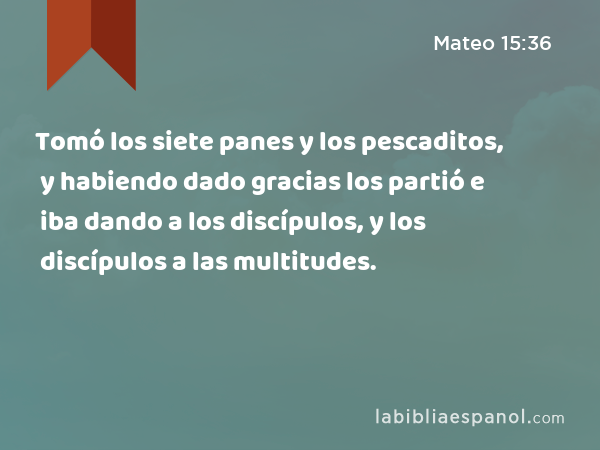 Tomó los siete panes y los pescaditos, y habiendo dado gracias los partió e iba dando a los discípulos, y los discípulos a las multitudes. - Mateo 15:36