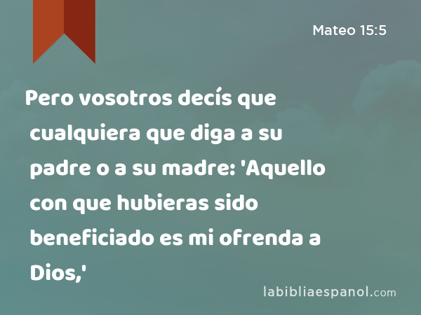 Pero vosotros decís que cualquiera que diga a su padre o a su madre: 'Aquello con que hubieras sido beneficiado es mi ofrenda a Dios,' - Mateo 15:5