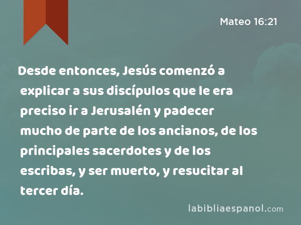 Desde entonces, Jesús comenzó a explicar a sus discípulos que le era preciso ir a Jerusalén y padecer mucho de parte de los ancianos, de los principales sacerdotes y de los escribas, y ser muerto, y resucitar al tercer día. - Mateo 16:21