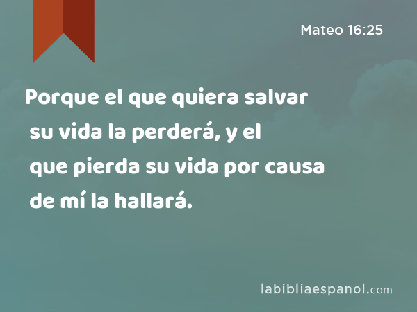 Porque el que quiera salvar su vida la perderá, y el que pierda su vida por causa de mí la hallará. - Mateo 16:25