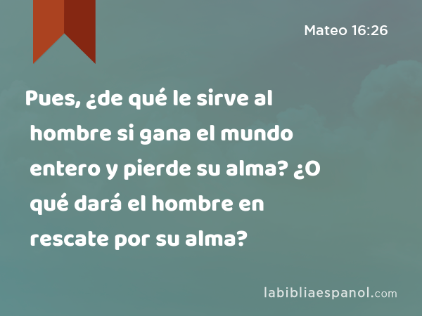 Pues, ¿de qué le sirve al hombre si gana el mundo entero y pierde su alma? ¿O qué dará el hombre en rescate por su alma? - Mateo 16:26