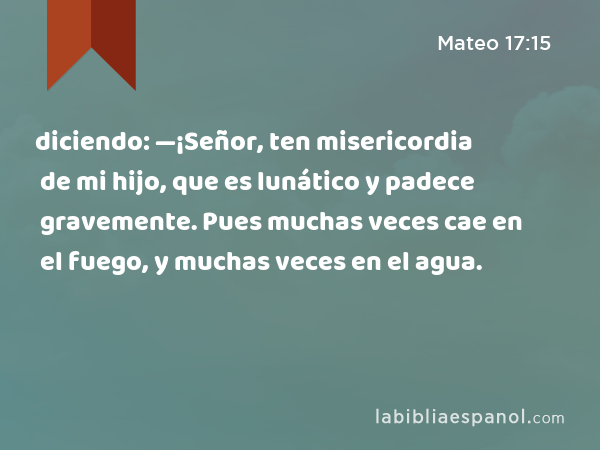 diciendo: —¡Señor, ten misericordia de mi hijo, que es lunático y padece gravemente. Pues muchas veces cae en el fuego, y muchas veces en el agua. - Mateo 17:15