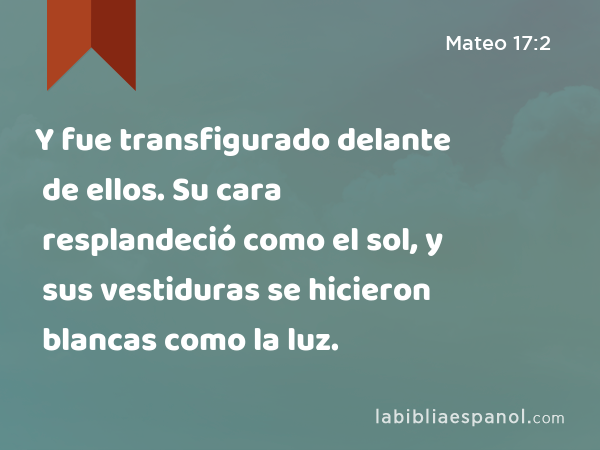 Y fue transfigurado delante de ellos. Su cara resplandeció como el sol, y sus vestiduras se hicieron blancas como la luz. - Mateo 17:2