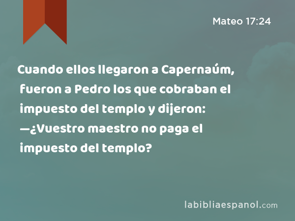 Cuando ellos llegaron a Capernaúm, fueron a Pedro los que cobraban el impuesto del templo y dijeron: —¿Vuestro maestro no paga el impuesto del templo? - Mateo 17:24