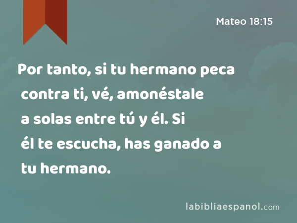 Por tanto, si tu hermano peca contra ti, vé, amonéstale a solas entre tú y él. Si él te escucha, has ganado a tu hermano. - Mateo 18:15