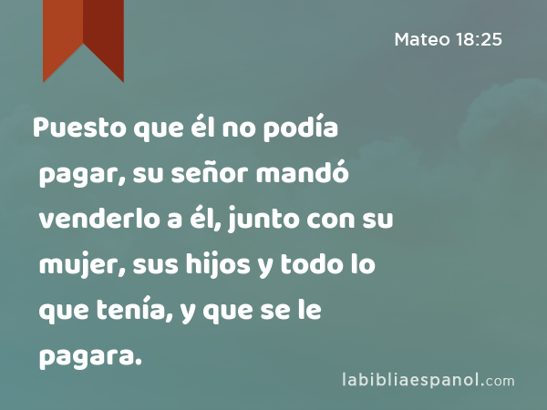 Puesto que él no podía pagar, su señor mandó venderlo a él, junto con su mujer, sus hijos y todo lo que tenía, y que se le pagara. - Mateo 18:25