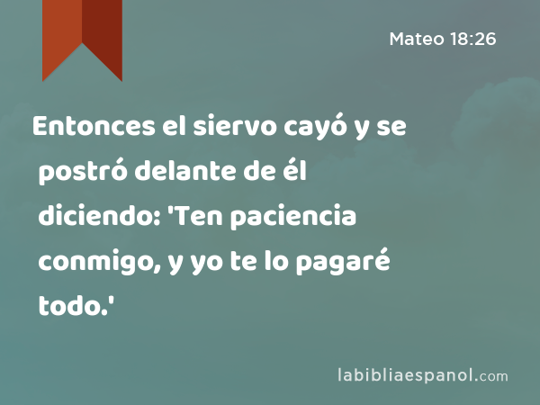 Entonces el siervo cayó y se postró delante de él diciendo: 'Ten paciencia conmigo, y yo te lo pagaré todo.' - Mateo 18:26