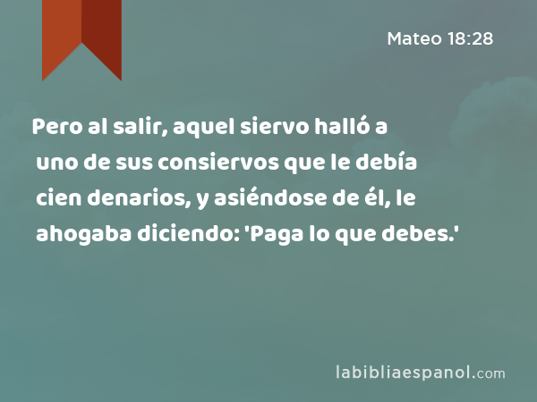 Pero al salir, aquel siervo halló a uno de sus consiervos que le debía cien denarios, y asiéndose de él, le ahogaba diciendo: 'Paga lo que debes.' - Mateo 18:28