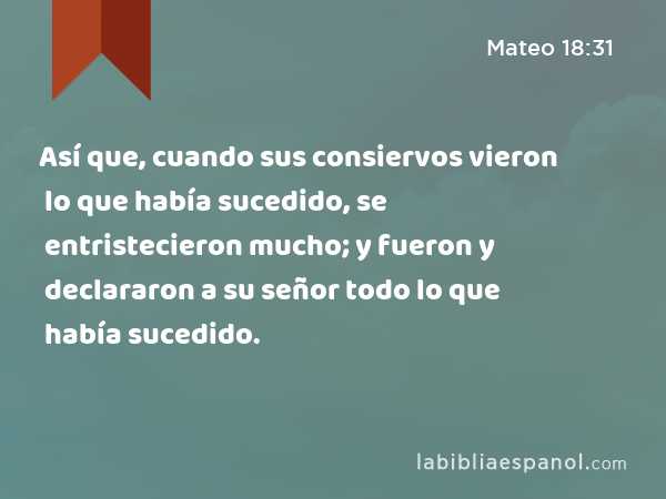 Así que, cuando sus consiervos vieron lo que había sucedido, se entristecieron mucho; y fueron y declararon a su señor todo lo que había sucedido. - Mateo 18:31