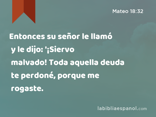 Entonces su señor le llamó y le dijo: '¡Siervo malvado! Toda aquella deuda te perdoné, porque me rogaste. - Mateo 18:32