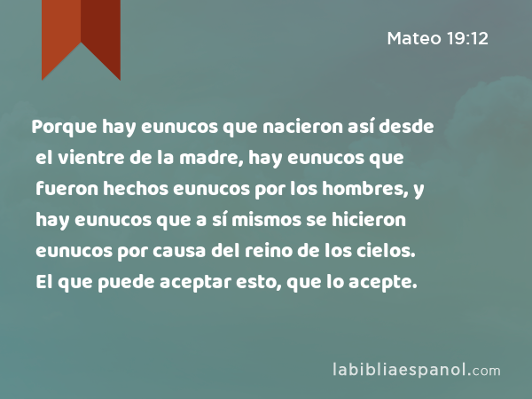 Porque hay eunucos que nacieron así desde el vientre de la madre, hay eunucos que fueron hechos eunucos por los hombres, y hay eunucos que a sí mismos se hicieron eunucos por causa del reino de los cielos. El que puede aceptar esto, que lo acepte. - Mateo 19:12