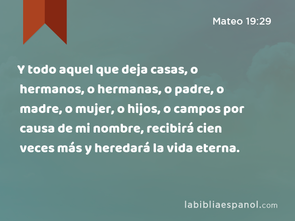 Y todo aquel que deja casas, o hermanos, o hermanas, o padre, o madre, o mujer, o hijos, o campos por causa de mi nombre, recibirá cien veces más y heredará la vida eterna. - Mateo 19:29