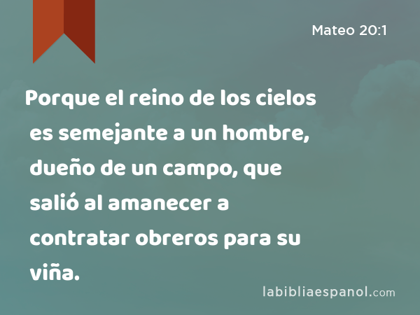 Porque el reino de los cielos es semejante a un hombre, dueño de un campo, que salió al amanecer a contratar obreros para su viña. - Mateo 20:1