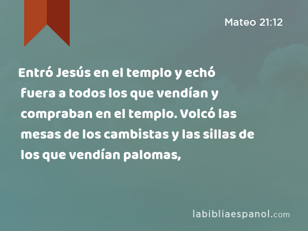 Entró Jesús en el templo y echó fuera a todos los que vendían y compraban en el templo. Volcó las mesas de los cambistas y las sillas de los que vendían palomas, - Mateo 21:12