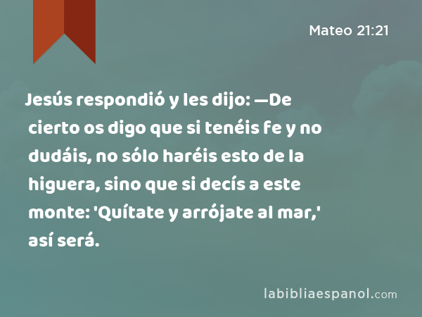 Jesús respondió y les dijo: —De cierto os digo que si tenéis fe y no dudáis, no sólo haréis esto de la higuera, sino que si decís a este monte: 'Quítate y arrójate al mar,' así será. - Mateo 21:21