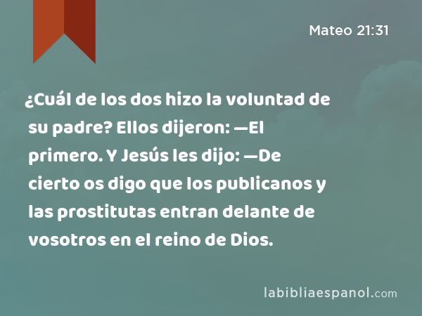 ¿Cuál de los dos hizo la voluntad de su padre? Ellos dijeron: —El primero. Y Jesús les dijo: —De cierto os digo que los publicanos y las prostitutas entran delante de vosotros en el reino de Dios. - Mateo 21:31