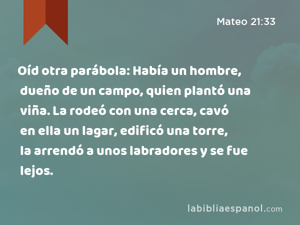 Oíd otra parábola: Había un hombre, dueño de un campo, quien plantó una viña. La rodeó con una cerca, cavó en ella un lagar, edificó una torre, la arrendó a unos labradores y se fue lejos. - Mateo 21:33