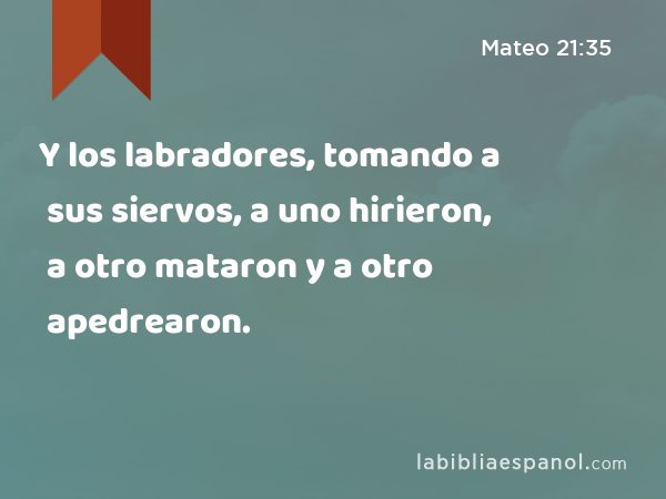 Y los labradores, tomando a sus siervos, a uno hirieron, a otro mataron y a otro apedrearon. - Mateo 21:35