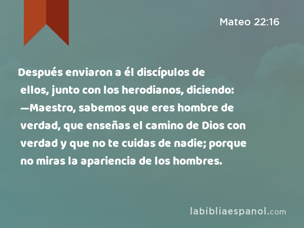 Después enviaron a él discípulos de ellos, junto con los herodianos, diciendo: —Maestro, sabemos que eres hombre de verdad, que enseñas el camino de Dios con verdad y que no te cuidas de nadie; porque no miras la apariencia de los hombres. - Mateo 22:16