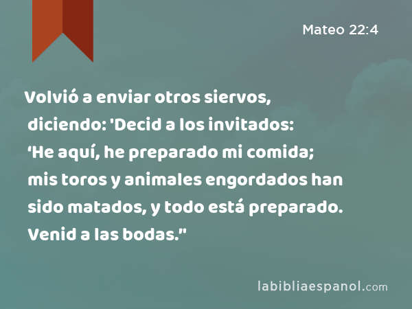 Volvió a enviar otros siervos, diciendo: 'Decid a los invitados: ‘He aquí, he preparado mi comida; mis toros y animales engordados han sido matados, y todo está preparado. Venid a las bodas.’' - Mateo 22:4