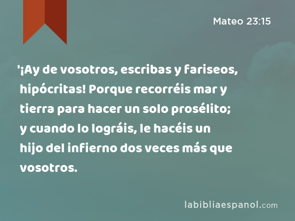 '¡Ay de vosotros, escribas y fariseos, hipócritas! Porque recorréis mar y tierra para hacer un solo prosélito; y cuando lo lográis, le hacéis un hijo del infierno dos veces más que vosotros. - Mateo 23:15