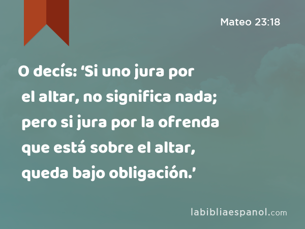 O decís: ‘Si uno jura por el altar, no significa nada; pero si jura por la ofrenda que está sobre el altar, queda bajo obligación.’ - Mateo 23:18