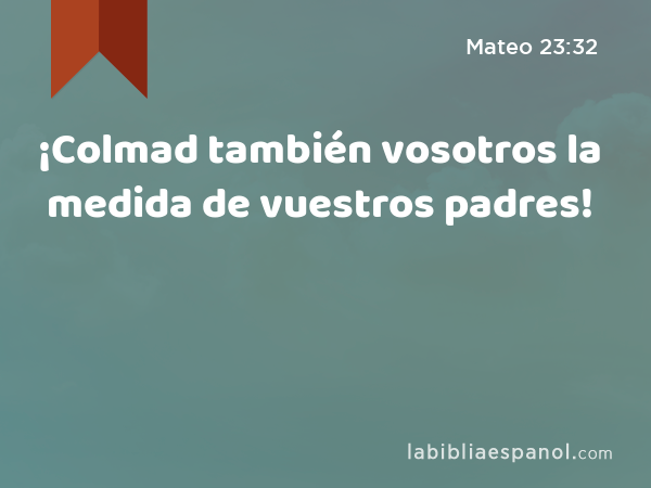 ¡Colmad también vosotros la medida de vuestros padres! - Mateo 23:32