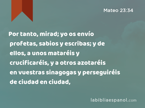 Por tanto, mirad; yo os envío profetas, sabios y escribas; y de ellos, a unos mataréis y crucificaréis, y a otros azotaréis en vuestras sinagogas y perseguiréis de ciudad en ciudad, - Mateo 23:34